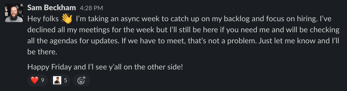 Hey folks! I’m taking an async week to catch up on my backlog and focus on hiring. I’ve declined all my meetings for the week but I’ll still be here if you need me and will be checking all the agendas for updates. If we have to meet, that’s not a problem. Just let me know and I’ll be there. Happy Friday and I’l see y’all on the other side!